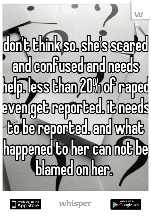 don't think so. she's scared and confused and needs help. less than 20% of raped even get reported. it needs to be reported. and what happened to her can not be blamed on her. 