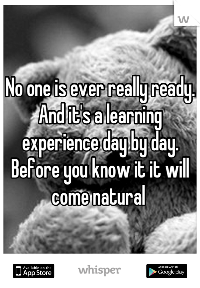 No one is ever really ready. And it's a learning experience day by day. Before you know it it will come natural 