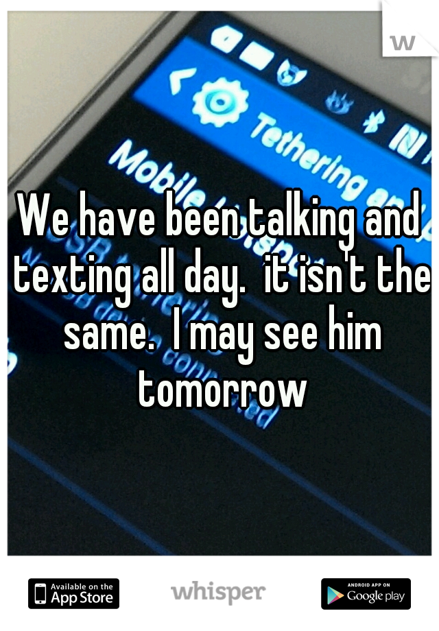 We have been talking and texting all day.  it isn't the same.  I may see him tomorrow