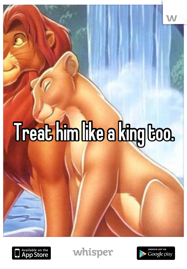 Treat him like a king too.