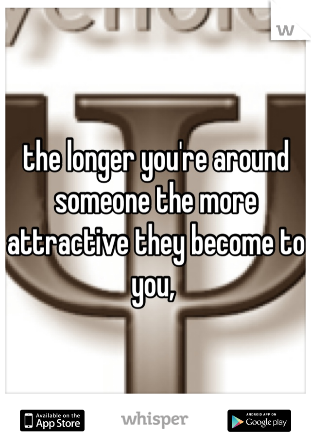 the longer you're around someone the more attractive they become to you, 