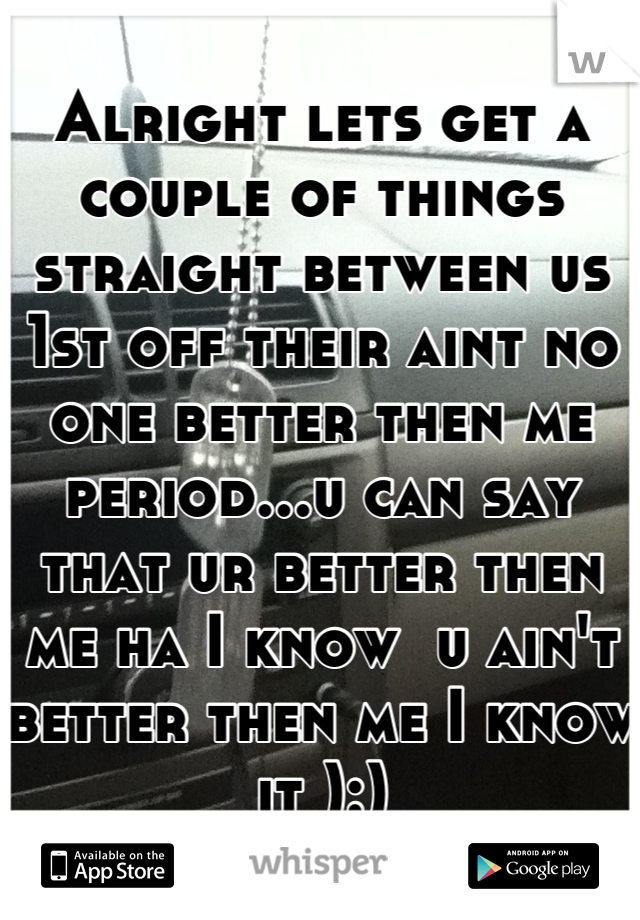 Alright lets get a couple of things straight between us 1st off their aint no one better then me period...u can say that ur better then me ha I know  u ain't better then me I know it ):)