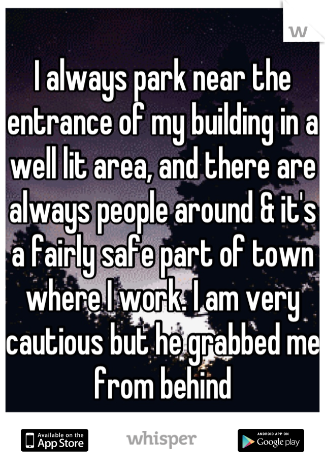 I always park near the entrance of my building in a well lit area, and there are always people around & it's a fairly safe part of town where I work. I am very cautious but he grabbed me from behind
