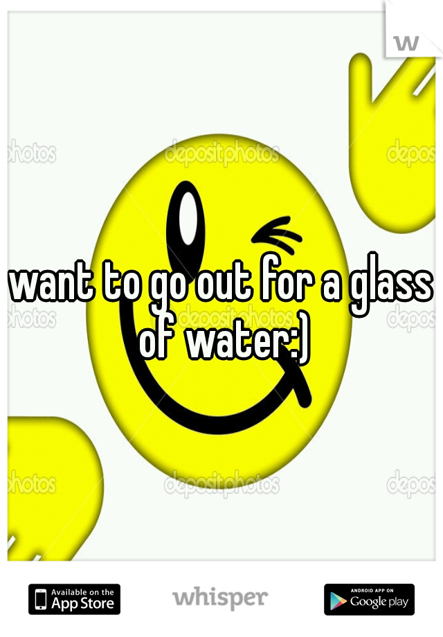 want to go out for a glass of water:)