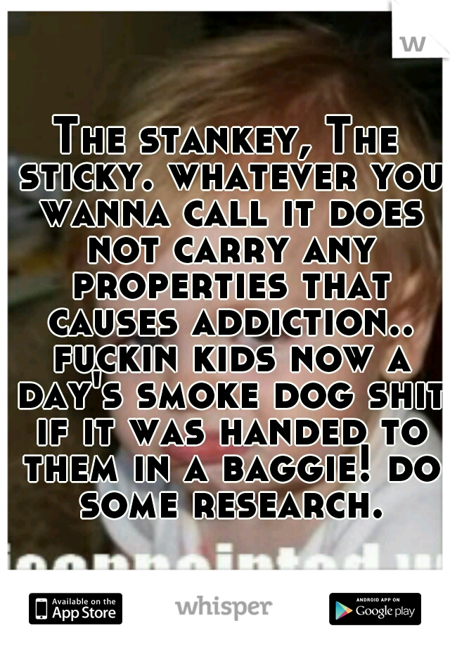 The stankey, The sticky. whatever you wanna call it does not carry any properties that causes addiction.. fuckin kids now a day's smoke dog shit if it was handed to them in a baggie! do some research.