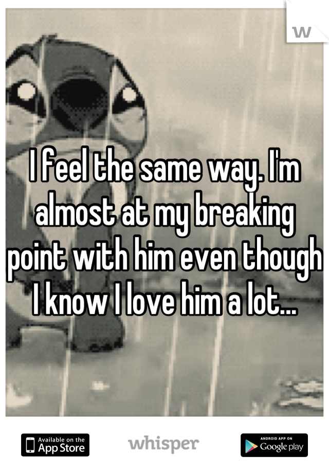 I feel the same way. I'm almost at my breaking point with him even though I know I love him a lot...