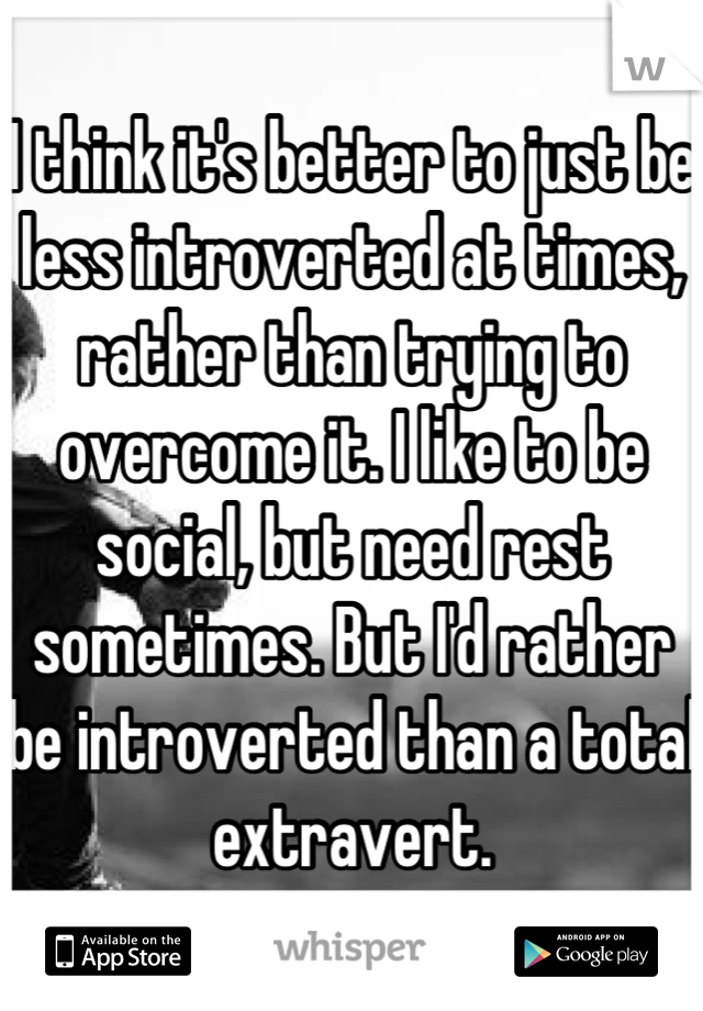 I think it's better to just be less introverted at times, rather than trying to overcome it. I like to be social, but need rest sometimes. But I'd rather be introverted than a total extravert.