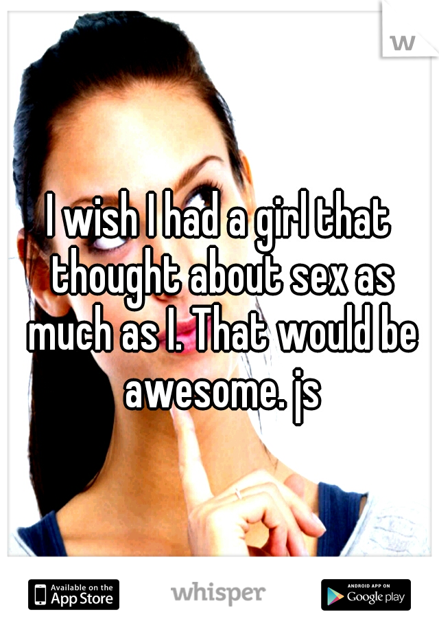 I wish I had a girl that thought about sex as much as I. That would be awesome. js