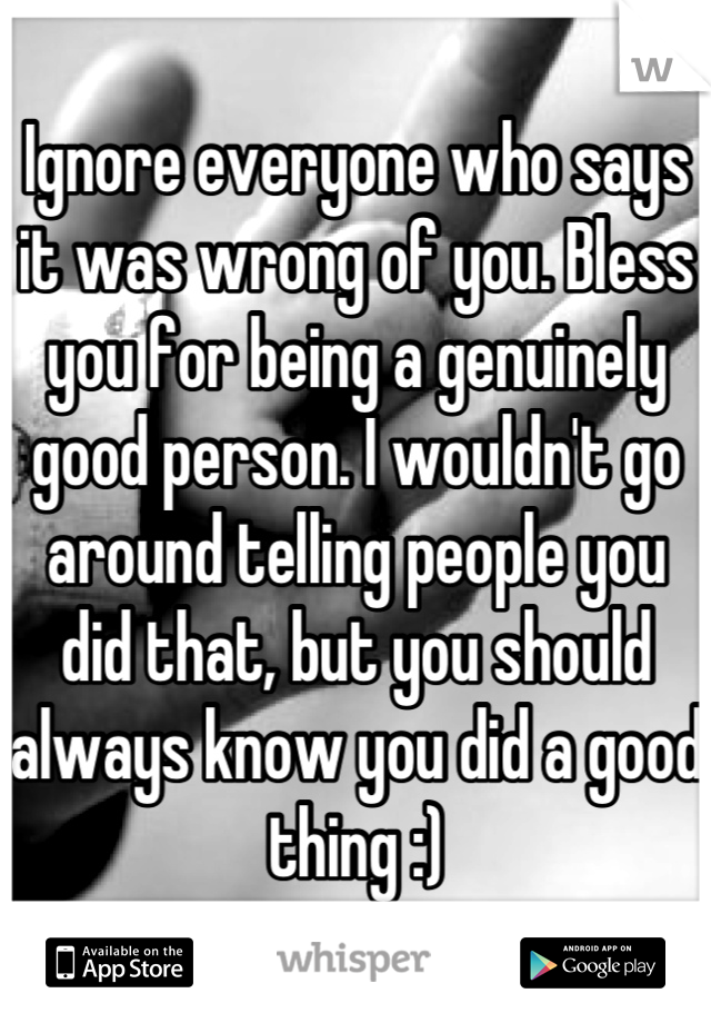 Ignore everyone who says it was wrong of you. Bless you for being a genuinely good person. I wouldn't go around telling people you did that, but you should always know you did a good thing :)