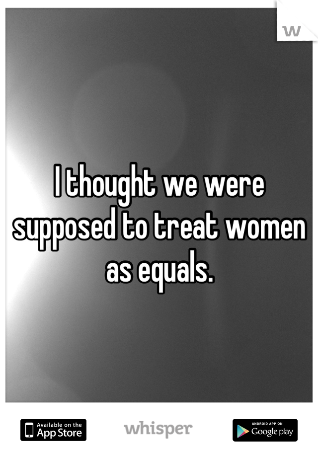 I thought we were supposed to treat women as equals.