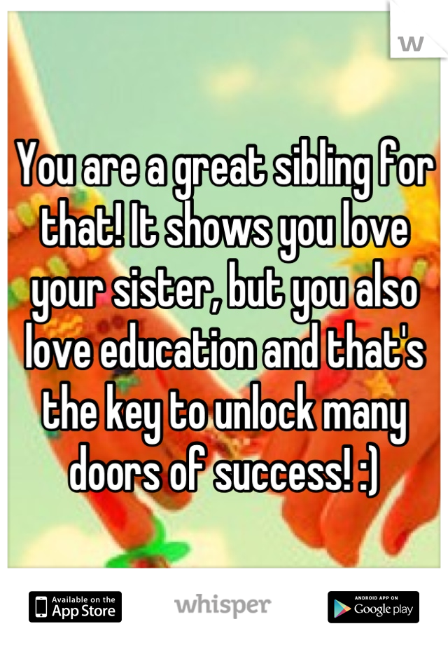 You are a great sibling for that! It shows you love your sister, but you also love education and that's the key to unlock many doors of success! :)