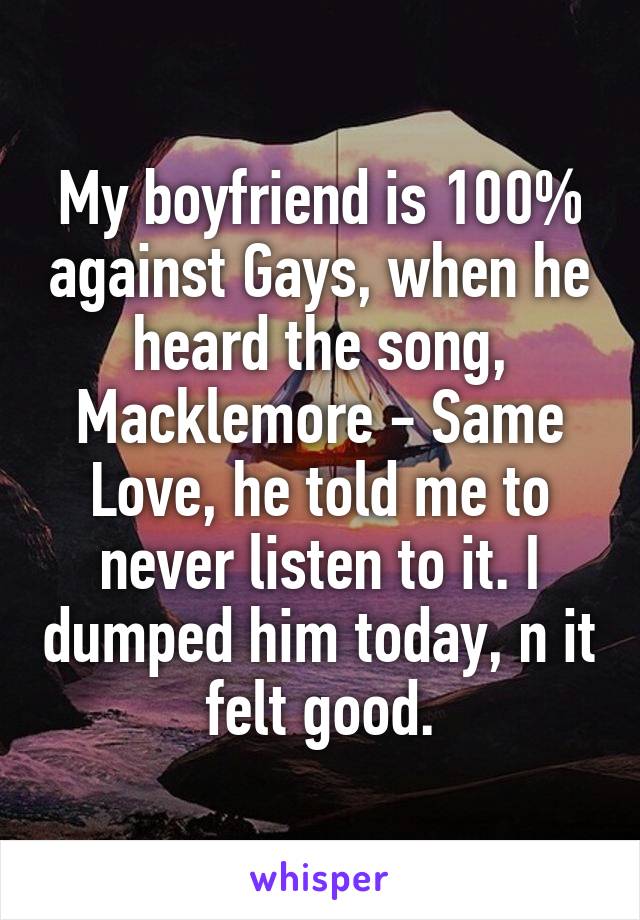 My boyfriend is 100% against Gays, when he heard the song, Macklemore - Same Love, he told me to never listen to it. I dumped him today, n it felt good.