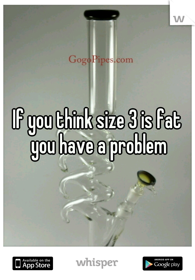 If you think size 3 is fat you have a problem