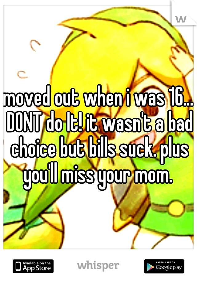 moved out when i was 16... DONT do It! it wasn't a bad choice but bills suck. plus you'll miss your mom. 