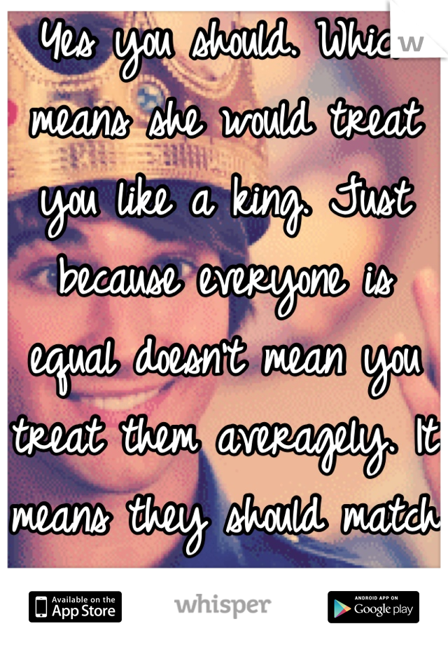 Yes you should. Which means she would treat you like a king. Just because everyone is equal doesn't mean you treat them averagely. It means they should match your higher level! 