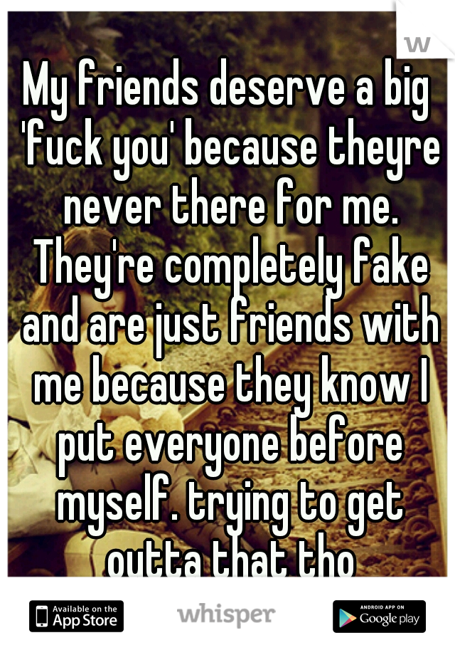 My friends deserve a big 'fuck you' because theyre never there for me. They're completely fake and are just friends with me because they know I put everyone before myself. trying to get outta that tho