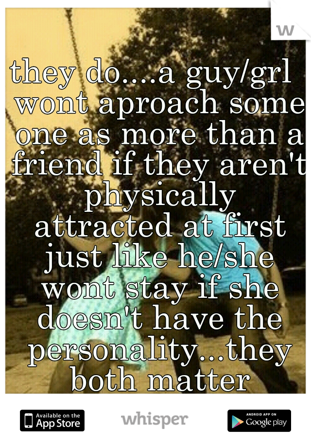they do....a guy/grl  wont aproach some one as more than a friend if they aren't physically attracted at first just like he/she wont stay if she doesn't have the personality...they both matter