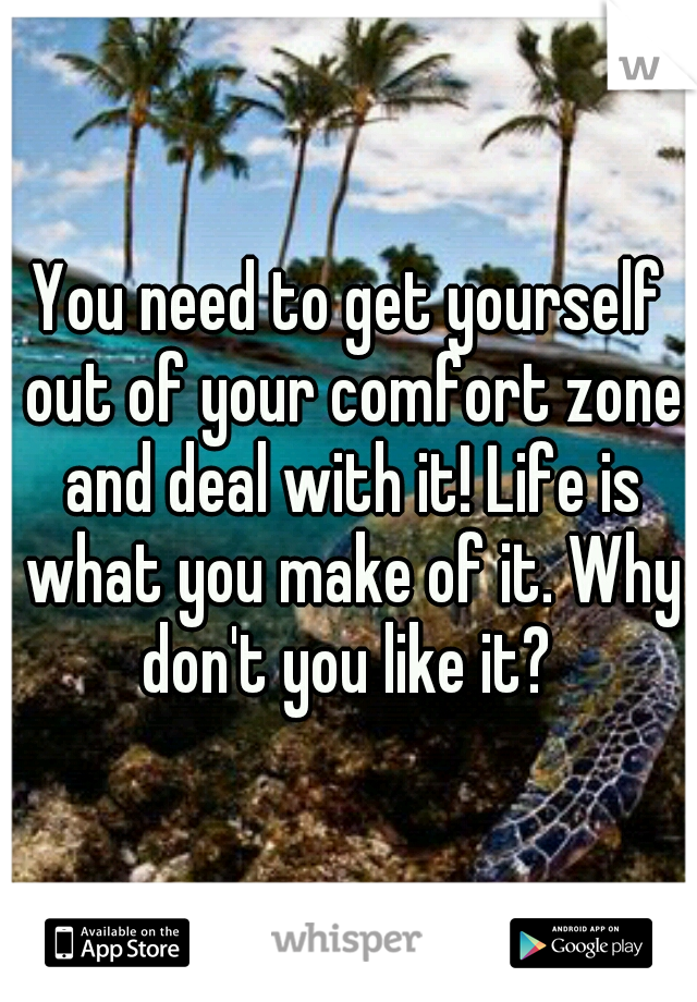 You need to get yourself out of your comfort zone and deal with it! Life is what you make of it. Why don't you like it? 