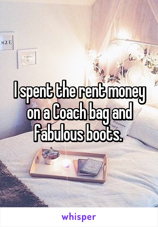 I spent the rent money on a Coach bag and fabulous boots. 