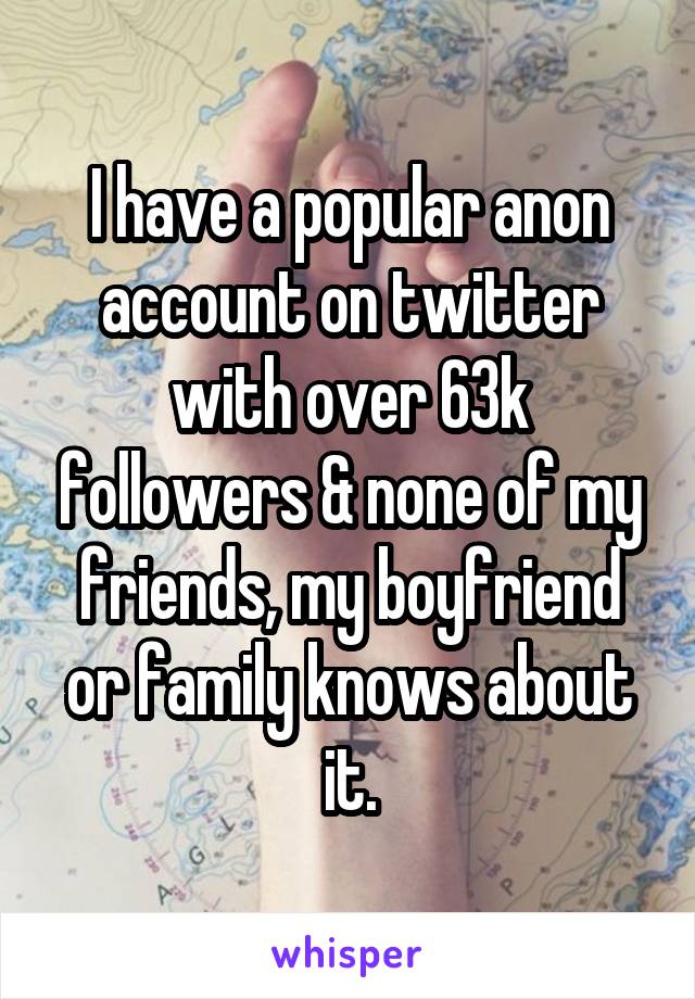 I have a popular anon account on twitter with over 63k followers & none of my friends, my boyfriend or family knows about it.