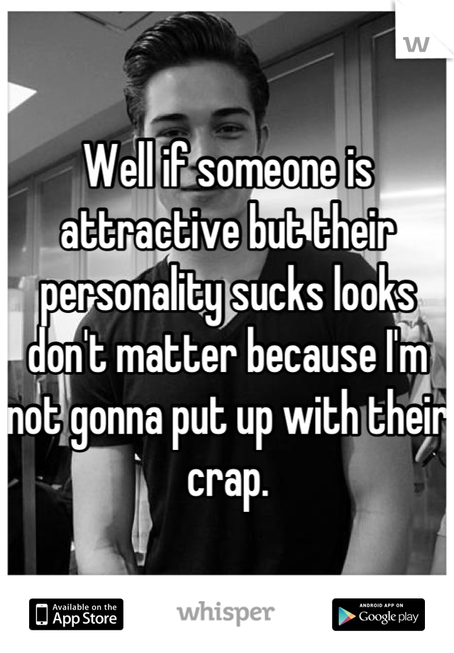 Well if someone is attractive but their personality sucks looks don't matter because I'm not gonna put up with their crap.