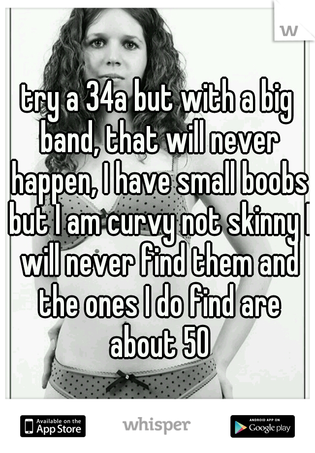 try a 34a but with a big band, that will never happen, I have small boobs but I am curvy not skinny I will never find them and the ones I do find are about 50