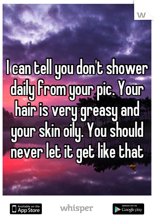 I can tell you don't shower daily from your pic. Your hair is very greasy and your skin oily. You should never let it get like that