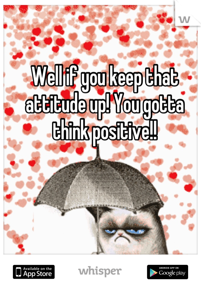 Well if you keep that attitude up! You gotta think positive!!