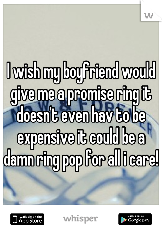 I wish my boyfriend would give me a promise ring it doesn't even hav to be expensive it could be a damn ring pop for all i care!