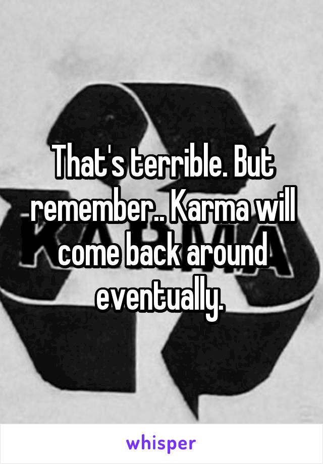 That's terrible. But remember.. Karma will come back around eventually. 