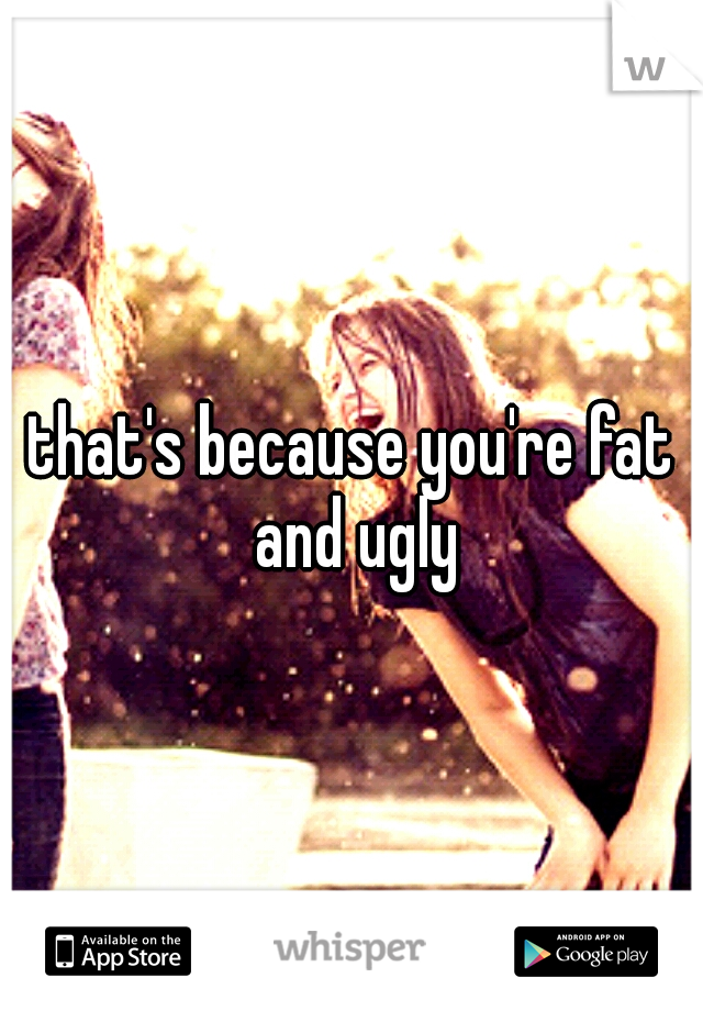 that's because you're fat and ugly