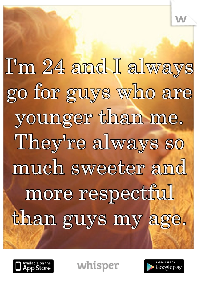 I'm 24 and I always go for guys who are younger than me. They're always so much sweeter and more respectful than guys my age.