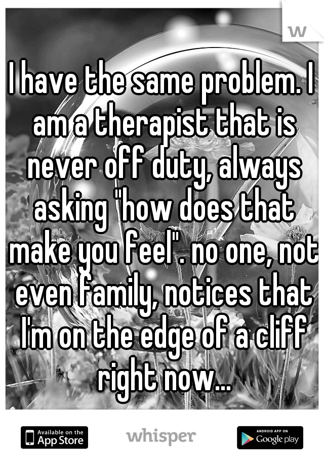 I have the same problem. I am a therapist that is never off duty, always asking "how does that make you feel". no one, not even family, notices that I'm on the edge of a cliff right now...