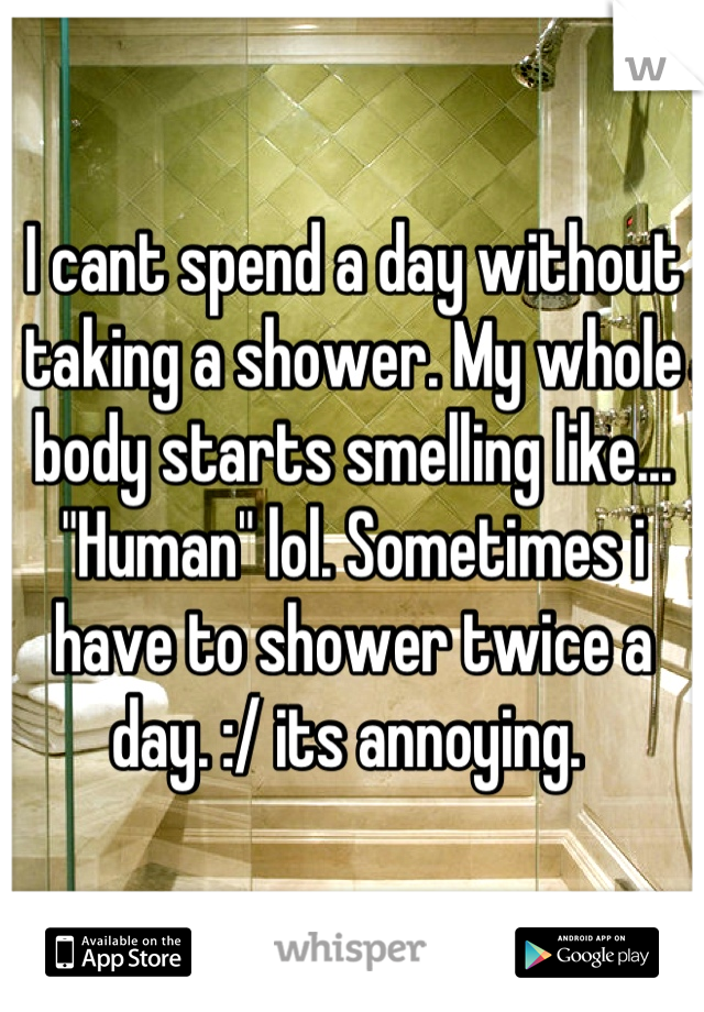 I cant spend a day without taking a shower. My whole body starts smelling like... "Human" lol. Sometimes i have to shower twice a day. :/ its annoying. 