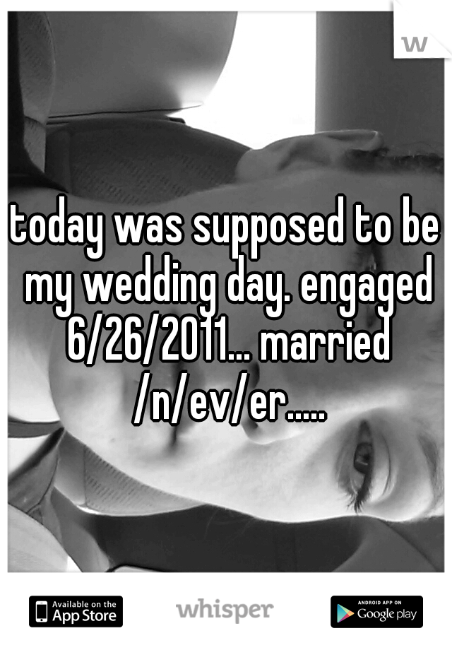 today was supposed to be my wedding day. engaged 6/26/2011... married /n/ev/er.....