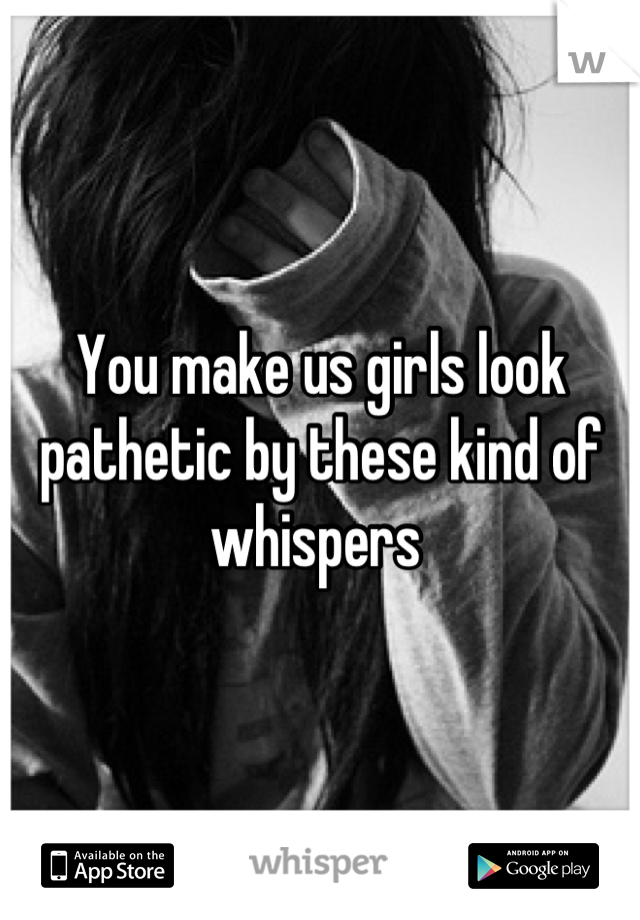You make us girls look pathetic by these kind of whispers 