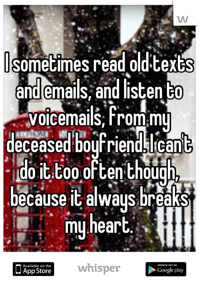 I sometimes read old texts and emails, and listen to voicemails, from my deceased boyfriend. I can't do it too often though, because it always breaks my heart.