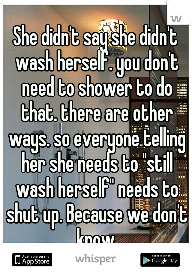 She didn't say she didn't wash herself. you don't need to shower to do that. there are other ways. so everyone telling her she needs to "still wash herself" needs to shut up. Because we don't know.