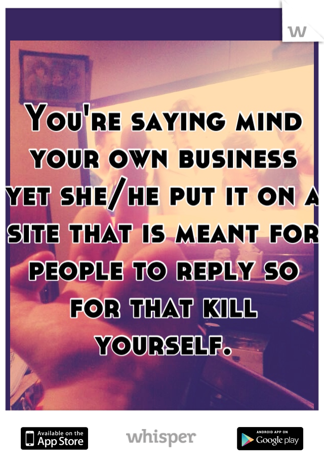 You're saying mind your own business yet she/he put it on a site that is meant for people to reply so for that kill yourself.
