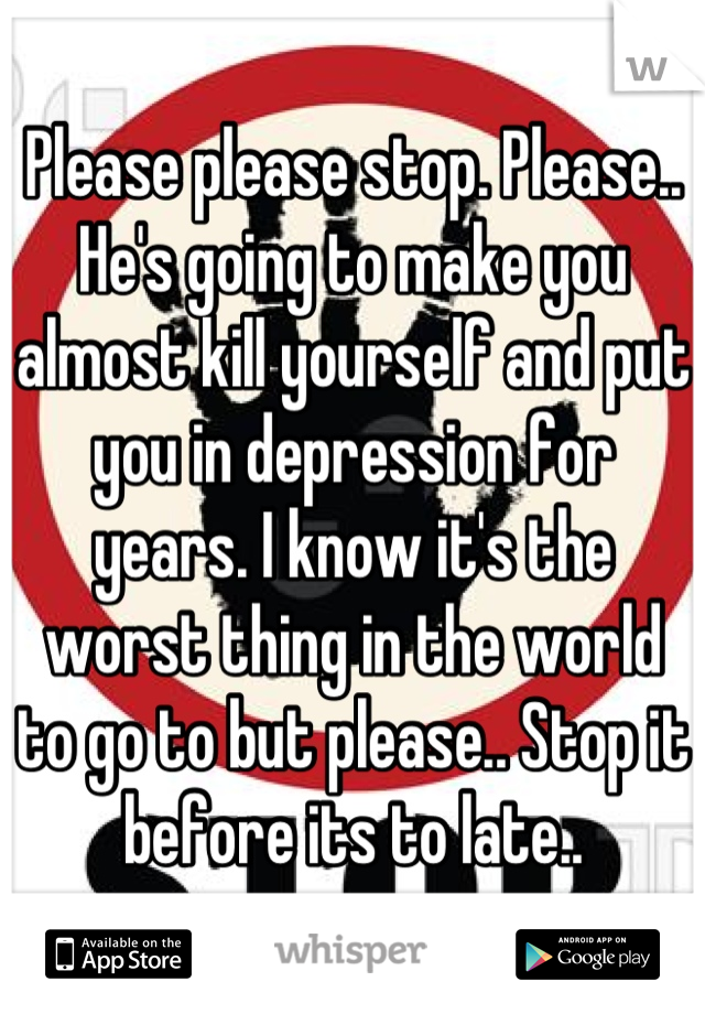 Please please stop. Please.. He's going to make you almost kill yourself and put you in depression for years. I know it's the worst thing in the world to go to but please.. Stop it before its to late..