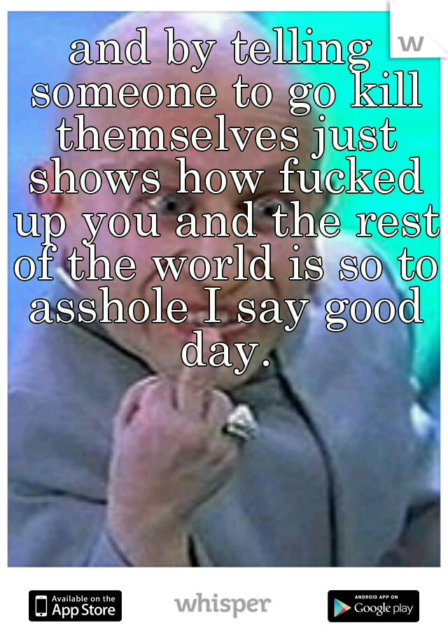 and by telling someone to go kill themselves just shows how fucked up you and the rest of the world is so to asshole I say good day.