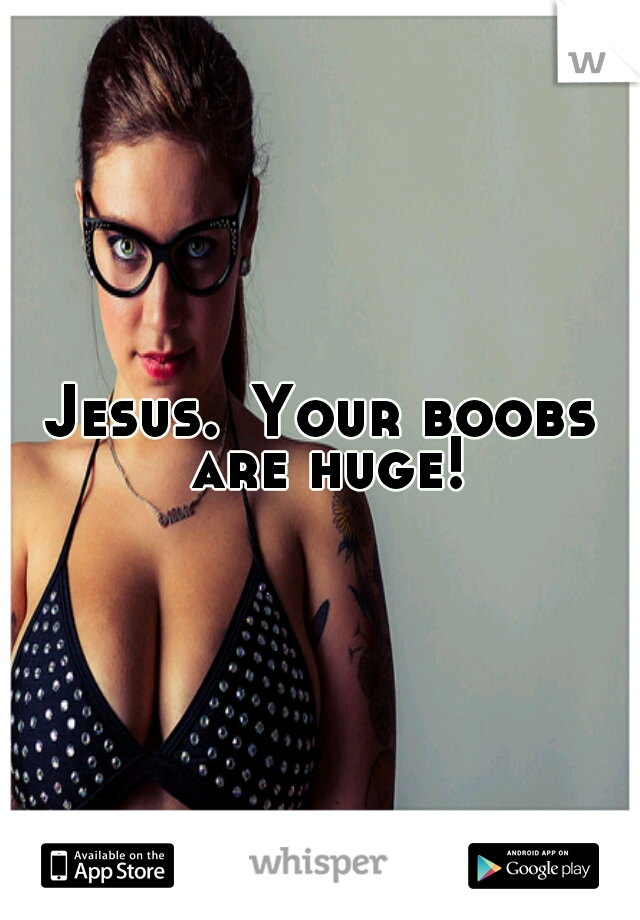 Jesus.
Your boobs are huge!