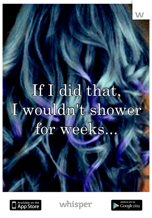 If I did that, 
I wouldn't shower for weeks...