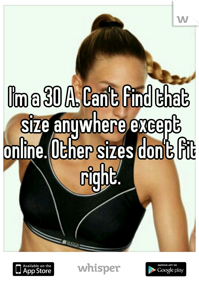 I'm a 30 A. Can't find that size anywhere except online. Other sizes don't fit right.