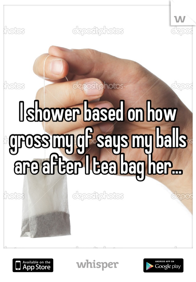 I shower based on how gross my gf says my balls are after I tea bag her...