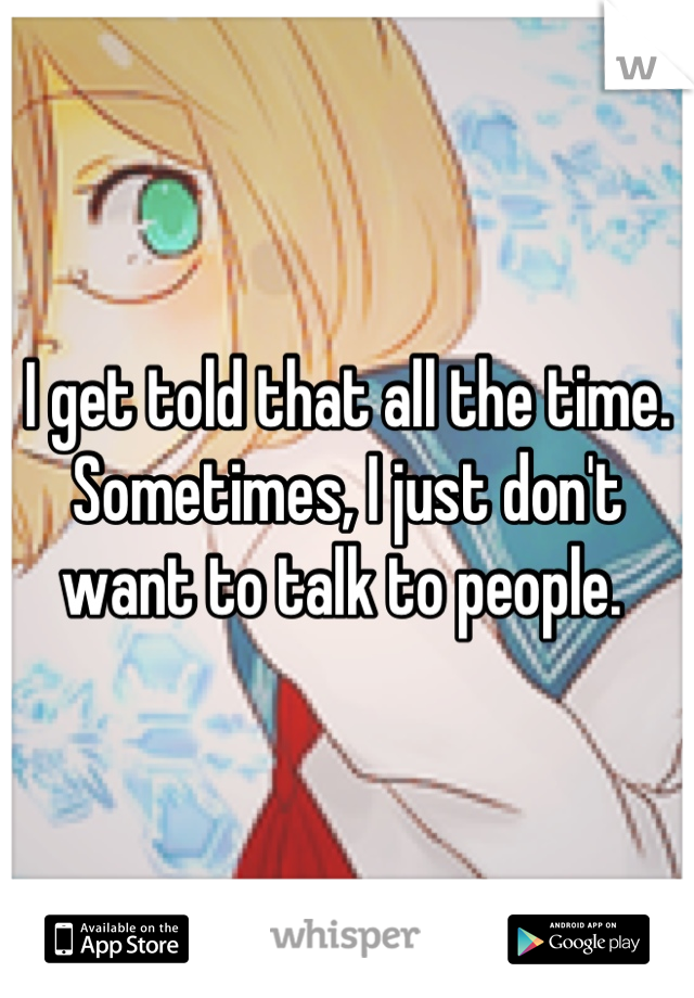 I get told that all the time. Sometimes, I just don't want to talk to people. 