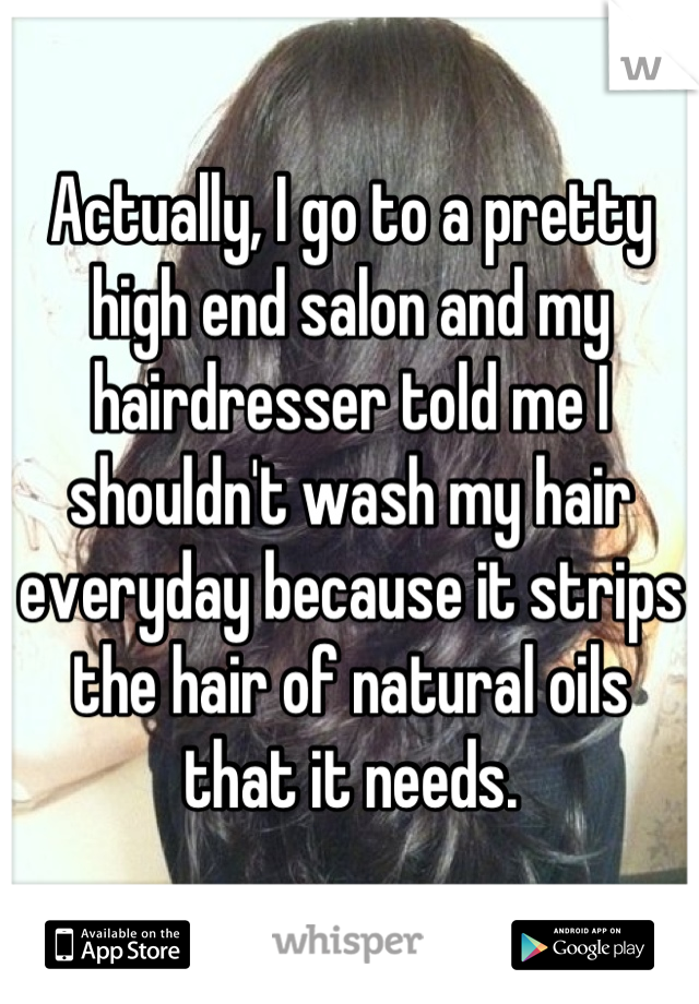 Actually, I go to a pretty high end salon and my hairdresser told me I shouldn't wash my hair everyday because it strips the hair of natural oils that it needs.