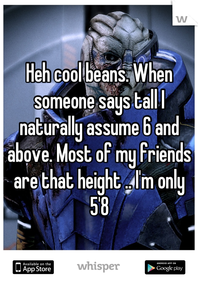 Heh cool beans. When someone says tall I naturally assume 6 and above. Most of my friends are that height .. I'm only 5'8