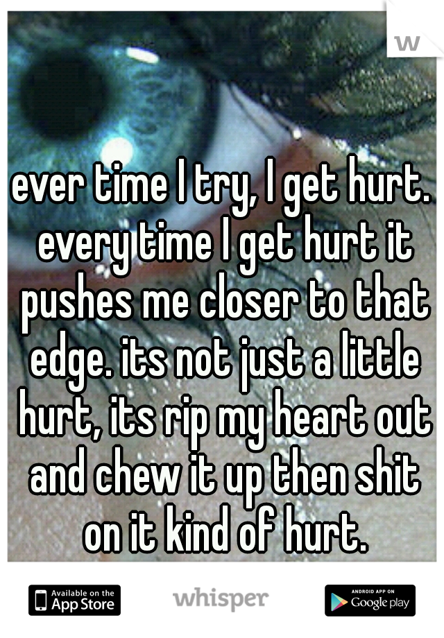 ever time I try, I get hurt. every time I get hurt it pushes me closer to that edge. its not just a little hurt, its rip my heart out and chew it up then shit on it kind of hurt.