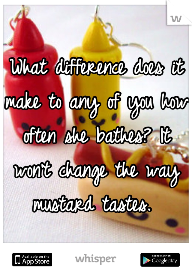What difference does it make to any of you how often she bathes? It won't change the way mustard tastes. 